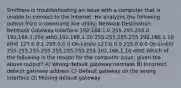 Smithers is troubleshooting an issue with a computer that is unable to connect to the Internet. He analyzes the following output from a command line utility: Network Destination Netmask Gateway Interface 192.168.1.0 255.255.255.0 192.168.1.254 eth0 192.168.1.10 255.255.255.255 192.168.1.10 eth0 127.0.0.1 255.0.0.0 On-Linklo 127.0.0.0 255.0.0.0 On-Linklo 255.255.255.255 255.255.255.255 102.168.1.10 eth0 Which of the following is the reason for the computer issue, given the above output? A) Wrong default gateway netmask B) Incorrect default gateway address C) Default gateway on the wrong interface D) Missing default gateway