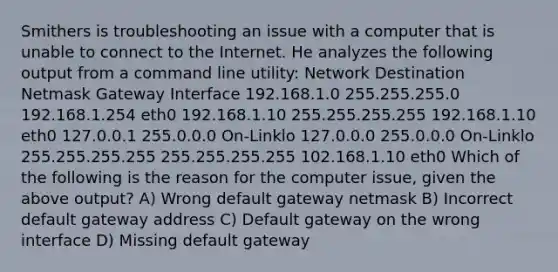 Smithers is troubleshooting an issue with a computer that is unable to connect to the Internet. He analyzes the following output from a command line utility: Network Destination Netmask Gateway Interface 192.168.1.0 255.255.255.0 192.168.1.254 eth0 192.168.1.10 255.255.255.255 192.168.1.10 eth0 127.0.0.1 255.0.0.0 On-Linklo 127.0.0.0 255.0.0.0 On-Linklo 255.255.255.255 255.255.255.255 102.168.1.10 eth0 Which of the following is the reason for the computer issue, given the above output? A) Wrong default gateway netmask B) Incorrect default gateway address C) Default gateway on the wrong interface D) Missing default gateway