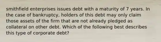 smithfield enterprises issues debt with a maturity of 7 years. In the case of bankruptcy, holders of this debt may only claim those assets of the firm that are not already pledged as collateral on other debt. Which of the following best describes this type of corporate debt?