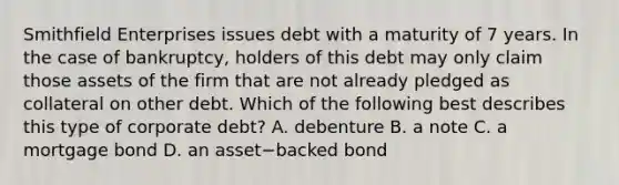 Smithfield Enterprises issues debt with a maturity of 7 years. In the case of​ bankruptcy, holders of this debt may only claim those assets of the firm that are not already pledged as collateral on other debt. Which of the following best describes this type of corporate​ debt? A. debenture B. a note C. a mortgage bond D. an asset−backed bond