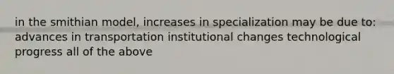 in the smithian model, increases in specialization may be due to: advances in transportation institutional changes technological progress all of the above