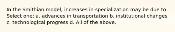 In the Smithian model, increases in specialization may be due to Select one: a. advances in transportation b. institutional changes c. technological progress d. All of the above.