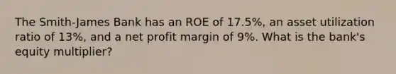 The Smith-James Bank has an ROE of 17.5%, an asset utilization ratio of 13%, and a net profit margin of 9%. What is the bank's equity multiplier?