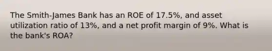 The Smith-James Bank has an ROE of 17.5%, and asset utilization ratio of 13%, and a net profit margin of 9%. What is the bank's ROA?