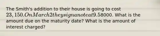 The Smith's addition to their house is going to cost 23,150. On March 2 they sign a note at 9.5% interest due in 200 days. They make a partial payment on April 30 of8000. What is the amount due on the maturity date? What is the amount of interest charged?