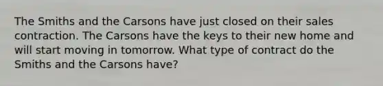 The Smiths and the Carsons have just closed on their sales contraction. The Carsons have the keys to their new home and will start moving in tomorrow. What type of contract do the Smiths and the Carsons have?