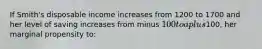 If Smith's disposable income increases from 1200 to 1700 and her level of saving increases from minus 100 to a plus100, her marginal propensity to: