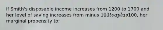 If Smith's disposable income increases from 1200 to 1700 and her level of saving increases from minus 100 to a plus100, her marginal propensity to: