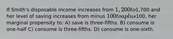 If Smith's disposable income increases from 1,200 to1,700 and her level of saving increases from minus 100 to a plus100, her marginal propensity to: A) save is three-fifths. B) consume is one-half C) consume is three-fifths. D) consume is one-sixth.