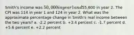 Smith's income was 50,000 in year 1 and55,600 in year 2. The CPI was 114 in year 1 and 124 in year 2. What was the approximate percentage change in Smith's real income between the two years? a. -2.2 percent b. +3.4 percent c. -1.7 percent d. +5.6 percent e. +2.2 percent