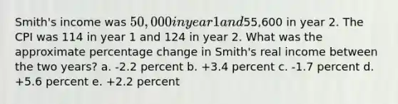 Smith's income was 50,000 in year 1 and55,600 in year 2. The CPI was 114 in year 1 and 124 in year 2. What was the approximate percentage change in Smith's real income between the two years? a. -2.2 percent b. +3.4 percent c. -1.7 percent d. +5.6 percent e. +2.2 percent