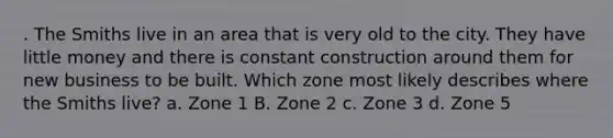 . The Smiths live in an area that is very old to the city. They have little money and there is constant construction around them for new business to be built. Which zone most likely describes where the Smiths live? a. Zone 1 B. Zone 2 c. Zone 3 d. Zone 5