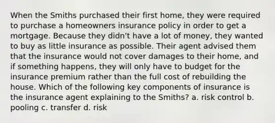 When the Smiths purchased their first home, they were required to purchase a homeowners insurance policy in order to get a mortgage. Because they didn't have a lot of money, they wanted to buy as little insurance as possible. Their agent advised them that the insurance would not cover damages to their home, and if something happens, they will only have to budget for the insurance premium rather than the full cost of rebuilding the house. Which of the following key components of insurance is the insurance agent explaining to the Smiths? a. risk control b. pooling c. transfer d. risk