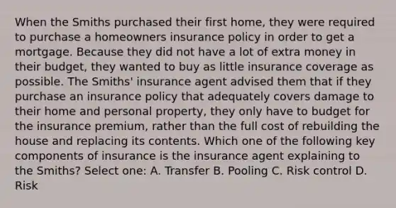 When the Smiths purchased their first home, they were required to purchase a homeowners insurance policy in order to get a mortgage. Because they did not have a lot of extra money in their budget, they wanted to buy as little insurance coverage as possible. The Smiths' insurance agent advised them that if they purchase an insurance policy that adequately covers damage to their home and personal property, they only have to budget for the insurance premium, rather than the full cost of rebuilding the house and replacing its contents. Which one of the following key components of insurance is the insurance agent explaining to the Smiths? Select one: A. Transfer B. Pooling C. Risk control D. Risk