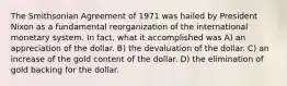 The Smithsonian Agreement of 1971 was hailed by President Nixon as a fundamental reorganization of the international monetary system. In fact, what it accomplished was A) an appreciation of the dollar. B) the devaluation of the dollar. C) an increase of the gold content of the dollar. D) the elimination of gold backing for the dollar.