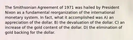 The Smithsonian Agreement of 1971 was hailed by President Nixon as a fundamental reorganization of the international monetary system. In fact, what it accomplished was A) an appreciation of the dollar. B) the devaluation of the dollar. C) an increase of the gold content of the dollar. D) the elimination of gold backing for the dollar.