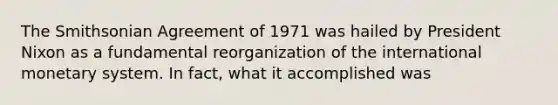 The Smithsonian Agreement of 1971 was hailed by President Nixon as a fundamental reorganization of the international monetary system. In fact, what it accomplished was