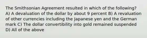 The Smithsonian Agreement resulted in which of the following? A) A devaluation of the dollar by about 9 percent B) A revaluation of other currencies including the Japanese yen and the German mark C) The dollar convertibility into gold remained suspended D) All of the above