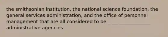 the smithsonian institution, the national science foundation, the general services administration, and the office of personnel management that are all considered to be __________________ administrative agencies