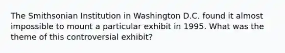 The Smithsonian Institution in Washington D.C. found it almost impossible to mount a particular exhibit in 1995. What was the theme of this controversial exhibit?