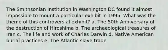 The Smithsonian Institution in Washington DC found it almost impossible to mount a particular exhibit in 1995. What was the theme of this controversial exhibit? a. The 50th Anniversary of the destruction of Hiroshima b. The archaeological treasures of Iran c. The life and work of Charles Darwin d. Native American burial practices e. The Atlantic slave trade