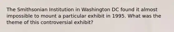 The Smithsonian Institution in Washington DC found it almost impossible to mount a particular exhibit in 1995. What was the theme of this controversial exhibit?