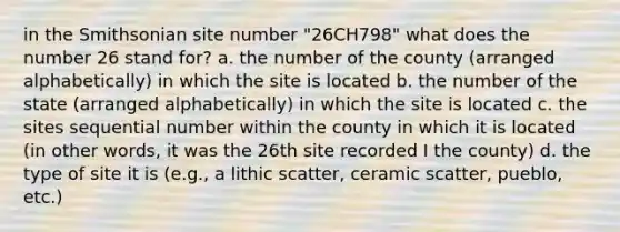 in the Smithsonian site number "26CH798" what does the number 26 stand for? a. the number of the county (arranged alphabetically) in which the site is located b. the number of the state (arranged alphabetically) in which the site is located c. the sites sequential number within the county in which it is located (in other words, it was the 26th site recorded I the county) d. the type of site it is (e.g., a lithic scatter, ceramic scatter, pueblo, etc.)