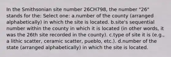 In the Smithsonian site number 26CH798, the number "26" stands for the:​ Select one: a.​number of the county (arranged alphabetically) in which the site is located. b.​site's sequential number within the county in which it is located (in other words, it was the 26th site recorded in the county). c.​type of site it is (e.g., a lithic scatter, ceramic scatter, pueblo, etc.). d.​number of the state (arranged alphabetically) in which the site is located.