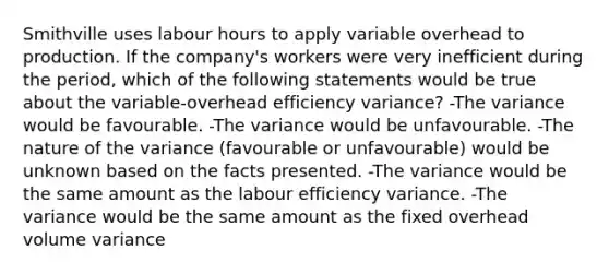 Smithville uses labour hours to apply variable overhead to production. If the company's workers were very inefficient during the period, which of the following statements would be true about the variable-overhead efficiency variance? -The variance would be favourable. -The variance would be unfavourable. -The nature of the variance (favourable or unfavourable) would be unknown based on the facts presented. -The variance would be the same amount as the labour efficiency variance. -The variance would be the same amount as the fixed overhead volume variance