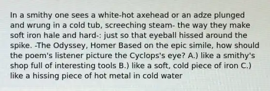 In a smithy one sees a white-hot axehead or an adze plunged and wrung in a cold tub, screeching steam- the way they make soft iron hale and hard-: just so that eyeball hissed around the spike. -The Odyssey, Homer Based on the epic simile, how should the poem's listener picture the Cyclops's eye? A.) like a smithy's shop full of interesting tools B.) like a soft, cold piece of iron C.) like a hissing piece of hot metal in cold water