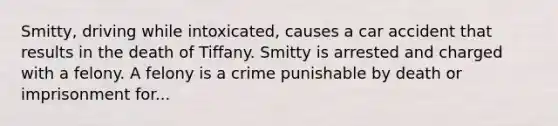 Smitty, driving while intoxicated, causes a car accident that results in the death of Tiffany. Smitty is arrested and charged with a felony. A felony is a crime punishable by death or imprisonment for...