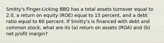 Smitty's Finger-Licking BBQ has a total assets turnover equal to 2.0, a return on equity (ROE) equal to 15 percent, and a debt ratio equal to 60 percent. If Smitty's is financed with debt and common stock, what are its (a) return on assets (ROA) and (b) net profit margin?