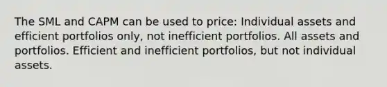 The SML and CAPM can be used to price: Individual assets and efficient portfolios only, not inefficient portfolios. All assets and portfolios. Efficient and inefficient portfolios, but not individual assets.