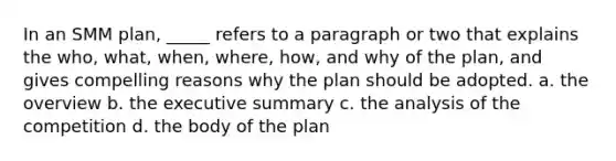 In an SMM plan, _____ refers to a paragraph or two that explains the who, what, when, where, how, and why of the plan, and gives compelling reasons why the plan should be adopted. a. the overview b. the executive summary c. the analysis of the competition d. the body of the plan