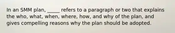 In an SMM plan, _____ refers to a paragraph or two that explains the who, what, when, where, how, and why of the plan, and gives compelling reasons why the plan should be adopted.