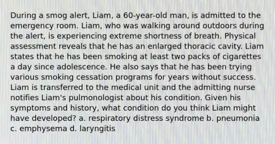 During a smog alert, Liam, a 60-year-old man, is admitted to the emergency room. Liam, who was walking around outdoors during the alert, is experiencing extreme shortness of breath. Physical assessment reveals that he has an enlarged thoracic cavity. Liam states that he has been smoking at least two packs of cigarettes a day since adolescence. He also says that he has been trying various smoking cessation programs for years without success. Liam is transferred to the medical unit and the admitting nurse notifies Liam's pulmonologist about his condition. Given his symptoms and history, what condition do you think Liam might have developed? a. respiratory distress syndrome b. pneumonia c. emphysema d. laryngitis