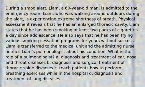 During a smog alert, Liam, a 60-year-old man, is admitted to the emergency room. Liam, who was walking around outdoors during the alert, is experiencing extreme shortness of breath. Physical assessment reveals that he has an enlarged thoracic cavity. Liam states that he has been smoking at least two packs of cigarettes a day since adolescence. He also says that he has been trying various smoking cessation programs for years without success. Liam is transferred to the medical unit and the admitting nurse notifies Liam's pulmonologist about his condition. What is the role of a pulmonologist? a. diagnosis and treatment of ear, nose, and throat diseases b. diagnosis and surgical treatment of thoracic spine diseases c. teach patients how to perform breathing exercises while in the hospital d. diagnosis and treatment of lung diseases