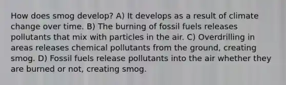 How does smog develop? A) It develops as a result of climate change over time. B) The burning of fossil fuels releases pollutants that mix with particles in the air. C) Overdrilling in areas releases chemical pollutants from the ground, creating smog. D) Fossil fuels release pollutants into the air whether they are burned or not, creating smog.