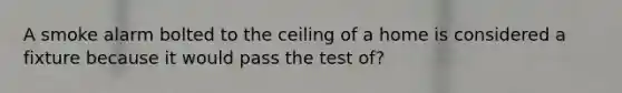 A smoke alarm bolted to the ceiling of a home is considered a fixture because it would pass the test of?