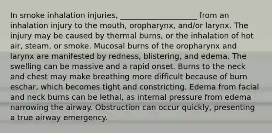 In smoke inhalation injuries, ____________________ from an inhalation injury to the mouth, oropharynx, and/or larynx. The injury may be caused by thermal burns, or the inhalation of hot air, steam, or smoke. Mucosal burns of the oropharynx and larynx are manifested by redness, blistering, and edema. The swelling can be massive and a rapid onset. Burns to the neck and chest may make breathing more difficult because of burn eschar, which becomes tight and constricting. Edema from facial and neck burns can be lethal, as internal pressure from edema narrowing the airway. Obstruction can occur quickly, presenting a true airway emergency.