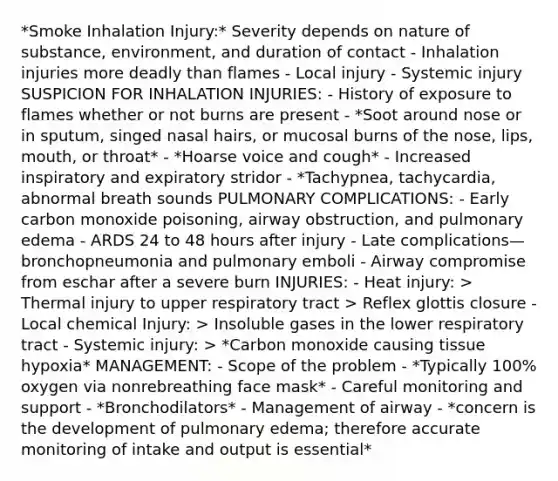 *Smoke Inhalation Injury:* Severity depends on nature of substance, environment, and duration of contact - Inhalation injuries more deadly than flames - Local injury - Systemic injury SUSPICION FOR INHALATION INJURIES: - History of exposure to flames whether or not burns are present - *Soot around nose or in sputum, singed nasal hairs, or mucosal burns of the nose, lips, mouth, or throat* - *Hoarse voice and cough* - Increased inspiratory and expiratory stridor - *Tachypnea, tachycardia, abnormal breath sounds PULMONARY COMPLICATIONS: - Early carbon monoxide poisoning, airway obstruction, and pulmonary edema - ARDS 24 to 48 hours after injury - Late complications—bronchopneumonia and pulmonary emboli - Airway compromise from eschar after a severe burn INJURIES: - Heat injury: > Thermal injury to upper respiratory tract > Reflex glottis closure - Local chemical Injury: > Insoluble gases in the lower respiratory tract - Systemic injury: > *Carbon monoxide causing tissue hypoxia* MANAGEMENT: - Scope of the problem - *Typically 100% oxygen via nonrebreathing face mask* - Careful monitoring and support - *Bronchodilators* - Management of airway - *concern is the development of pulmonary edema; therefore accurate monitoring of intake and output is essential*