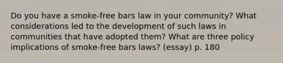 Do you have a smoke-free bars law in your community? What considerations led to the development of such laws in communities that have adopted them? What are three policy implications of smoke-free bars laws? (essay) p. 180