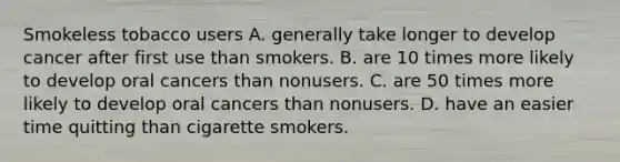 Smokeless tobacco users A. generally take longer to develop cancer after first use than smokers. B. are 10 times more likely to develop oral cancers than nonusers. C. are 50 times more likely to develop oral cancers than nonusers. D. have an easier time quitting than cigarette smokers.