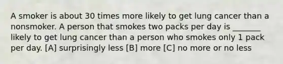 A smoker is about 30 times more likely to get lung cancer than a nonsmoker. A person that smokes two packs per day is _______ likely to get lung cancer than a person who smokes only 1 pack per day. [A] surprisingly less [B] more [C] no more or no less