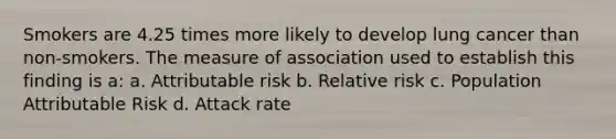 Smokers are 4.25 times more likely to develop lung cancer than non-smokers. The measure of association used to establish this finding is a: a. Attributable risk b. Relative risk c. Population Attributable Risk d. Attack rate