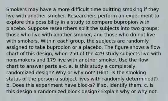 Smokers may have a more difficult time quitting smoking if they live with another smoker. Researchers perform an experiment to explore this possibility in a study to compare bupropion with placebo. Suppose researchers split the subjects into two​ groups: those who live with another​ smoker, and those who do not live with smokers. Within each​ group, the subjects are randomly assigned to take bupropion or a placebo. The figure shows a flow chart of this​ design, when 250 of the 429 study subjects live with nonsmokers and 179 live with another smoker. Use the flow chart to answer parts​ a-c. a. Is this study a completely randomized​ design? Why or why​ not? (Hint: Is the smoking status of the person a subject lives with randomly​ determined?) b. Does this experiment have​ blocks? If​ so, identify them. c. Is this design a randomized block​ design? Explain why or why not.