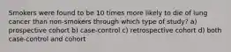 Smokers were found to be 10 times more likely to die of lung cancer than non-smokers through which type of study? a) prospective cohort b) case-control c) retrospective cohort d) both case-control and cohort