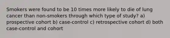 Smokers were found to be 10 times more likely to die of lung cancer than non-smokers through which type of study? a) prospective cohort b) case-control c) retrospective cohort d) both case-control and cohort