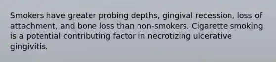 Smokers have greater probing depths, gingival recession, loss of attachment, and bone loss than non-smokers. Cigarette smoking is a potential contributing factor in necrotizing ulcerative gingivitis.