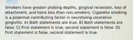 Smokers have greater probing depths, gingival recession, loss of attachment, and bone loss than non-smokers. Cigarette smoking is a potential contributing factor in necrotizing ulcerative gingivitis. A) Both statements are true. B) Both statements are false. C) First statement is true, second statement is false. D) First statement is false, second statement is true.